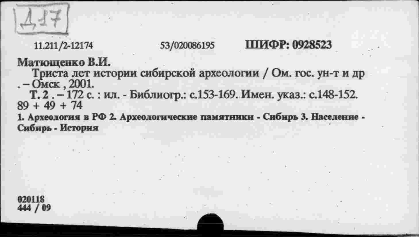 ﻿11.211/2-12174	53/020086195 ШИФР: 0928523
Матющенко ВЛ.
Триста лет истории сибирской археологии / Ом. гос. ун-т и др . - Омск , 2001.
Т. 2 . -172 с. : ил. - Библиогр.: с.153-169. Имен, указ.: с.148-152.
89 + 49 + 74
1. Археология в РФ 2. Археологические памятники - Сибирь 3. Население -Сибирь - История
020118
444 / 09